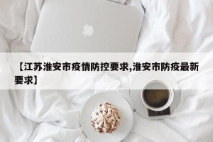 【江苏淮安市疫情防控要求,淮安市防疫最新要求】