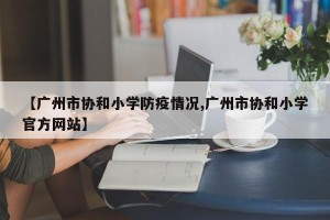 【广州市协和小学防疫情况,广州市协和小学官方网站】
