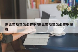 东莞市疫情怎么样啊/东莞市疫情怎么样啊现在