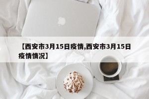 【西安市3月15日疫情,西安市3月15日疫情情况】