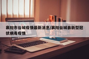 襄阳市谷城疫情最新消息/襄阳谷城县新型冠状病毒疫情