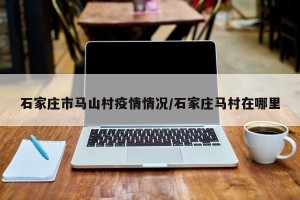 石家庄市马山村疫情情况/石家庄马村在哪里