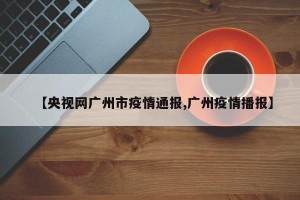 【央视网广州市疫情通报,广州疫情播报】