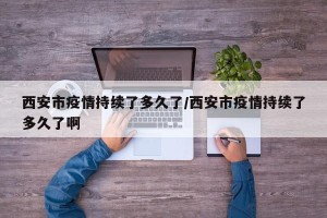 西安市疫情持续了多久了/西安市疫情持续了多久了啊
