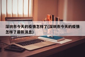深圳市今天的疫情怎样了(深圳市今天的疫情怎样了最新消息)