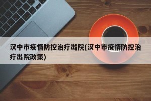 汉中市疫情防控治疗出院(汉中市疫情防控治疗出院政策)