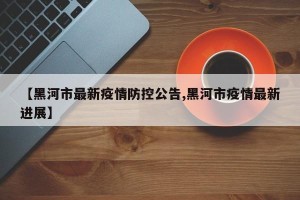 【黑河市最新疫情防控公告,黑河市疫情最新进展】