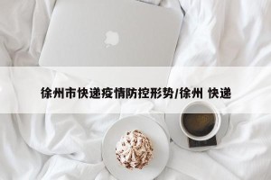 徐州市快递疫情防控形势/徐州 快递