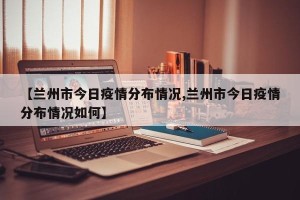 【兰州市今日疫情分布情况,兰州市今日疫情分布情况如何】