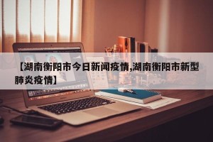 【湖南衡阳市今日新闻疫情,湖南衡阳市新型肺炎疫情】