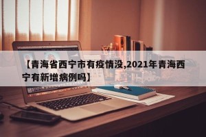【青海省西宁市有疫情没,2021年青海西宁有新增病例吗】