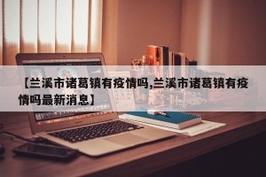 【兰溪市诸葛镇有疫情吗,兰溪市诸葛镇有疫情吗最新消息】