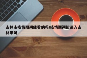 吉林市疫情期间能看病吗/疫情期间能进入吉林市吗