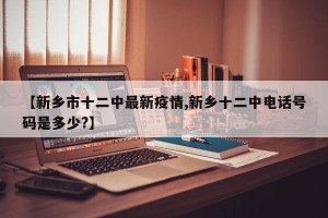 【新乡市十二中最新疫情,新乡十二中电话号码是多少?】