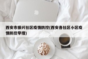 西安市振兴社区疫情防控(西安各社区小区疫情防控举措)