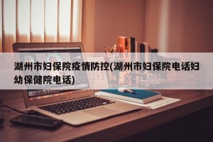 湖州市妇保院疫情防控(湖州市妇保院电话妇幼保健院电话)
