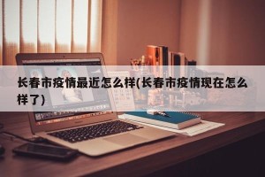 长春市疫情最近怎么样(长春市疫情现在怎么样了)