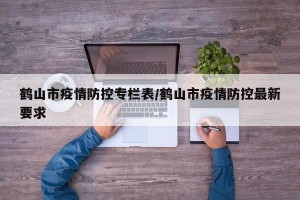 鹤山市疫情防控专栏表/鹤山市疫情防控最新要求