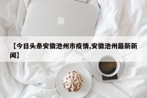 【今日头条安徽池州市疫情,安徽池州最新新闻】