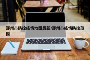 郑州市防控疫情地图最新/郑州市疫情防控范围
