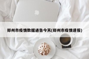 郑州市疫情数据通告今天(郑州市疫情速报)