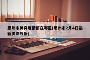 惠州市肺炎疫情都在哪里(惠州市2月4日最新肺炎数据)