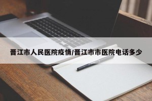 晋江市人民医院疫情/晋江市市医院电话多少