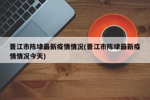 晋江市陈埭最新疫情情况(晋江市陈埭最新疫情情况今天)