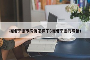 福建宁德市疫情怎样了(福建宁德的疫情)