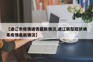 【通辽市疫情通告最新情况,通辽新型冠状病毒疫情最新情况】