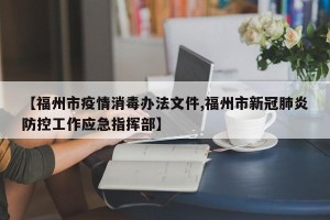 【福州市疫情消毒办法文件,福州市新冠肺炎防控工作应急指挥部】