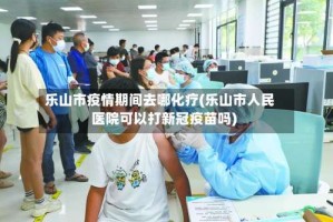 乐山市疫情期间去哪化疗(乐山市人民医院可以打新冠疫苗吗)