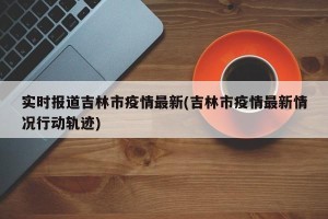 实时报道吉林市疫情最新(吉林市疫情最新情况行动轨迹)