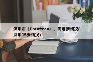 深圳市〖Fourteen〗、天疫情情况(深圳15天情况)