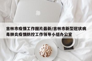 吉林市疫情工作图片最新/吉林市新型冠状病毒肺炎疫情防控工作领导小组办公室