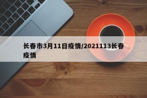 长春市3月11日疫情/2021113长春疫情