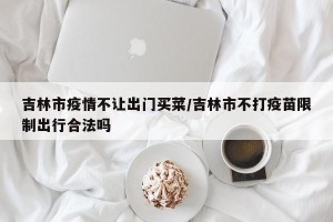 吉林市疫情不让出门买菜/吉林市不打疫苗限制出行合法吗