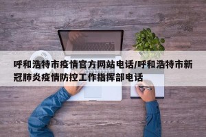呼和浩特市疫情官方网站电话/呼和浩特市新冠肺炎疫情防控工作指挥部电话