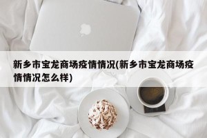 新乡市宝龙商场疫情情况(新乡市宝龙商场疫情情况怎么样)