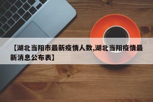 【湖北当阳市最新疫情人数,湖北当阳疫情最新消息公布表】
