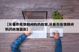 【长春市疫情期间购药政策,长春市疫情期间购药政策最新】