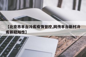 【北京市丰台冷库疫情管控,网传丰台新村冷库新冠阳性】
