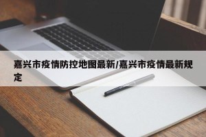嘉兴市疫情防控地图最新/嘉兴市疫情最新规定