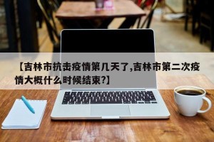 【吉林市抗击疫情第几天了,吉林市第二次疫情大概什么时候结束?】