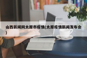 山西新闻网太原市疫情(太原疫情新闻发布会)