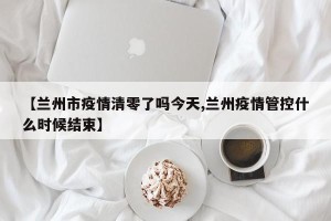 【兰州市疫情清零了吗今天,兰州疫情管控什么时候结束】