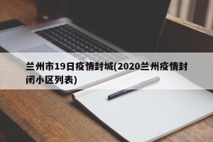 兰州市19日疫情封城(2020兰州疫情封闭小区列表)