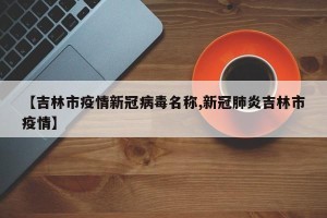 【吉林市疫情新冠病毒名称,新冠肺炎吉林市疫情】