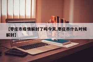 【枣庄市疫情解封了吗今天,枣庄市什么时候解封】