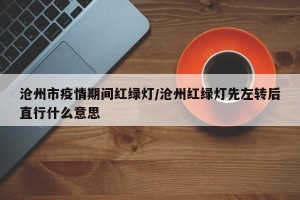 沧州市疫情期间红绿灯/沧州红绿灯先左转后直行什么意思